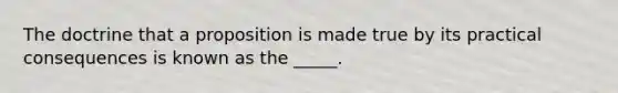 The doctrine that a proposition is made true by its practical consequences is known as the _____.