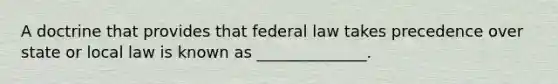 A doctrine that provides that federal law takes precedence over state or local law is known as ______________.