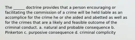 The ______ doctrine provides that a person encouraging or facilitating the commission of a crime will be held liable as an accomplice for the crime he or she aided and abetted as well as for the crimes that are a likely and feasible outcome of the criminal conduct. a. natural and probable consequence b. Pinkerton c. purposive consequence d. criminal complicity