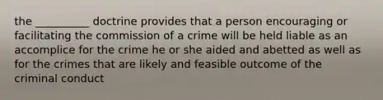 the __________ doctrine provides that a person encouraging or facilitating the commission of a crime will be held liable as an accomplice for the crime he or she aided and abetted as well as for the crimes that are likely and feasible outcome of the criminal conduct