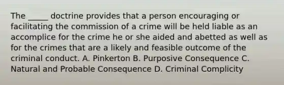 The _____ doctrine provides that a person encouraging or facilitating the commission of a crime will be held liable as an accomplice for the crime he or she aided and abetted as well as for the crimes that are a likely and feasible outcome of the criminal conduct. A. Pinkerton B. Purposive Consequence C. Natural and Probable Consequence D. Criminal Complicity