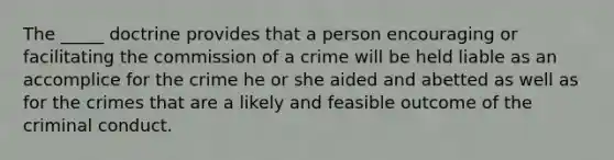 The _____ doctrine provides that a person encouraging or facilitating the commission of a crime will be held liable as an accomplice for the crime he or she aided and abetted as well as for the crimes that are a likely and feasible outcome of the criminal conduct.