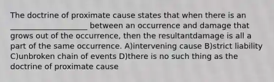 The doctrine of proximate cause states that when there is an ____________________ between an occurrence and damage that grows out of the occurrence, then the resultantdamage is all a part of the same occurrence. A)intervening cause B)strict liability C)unbroken chain of events D)there is no such thing as the doctrine of proximate cause