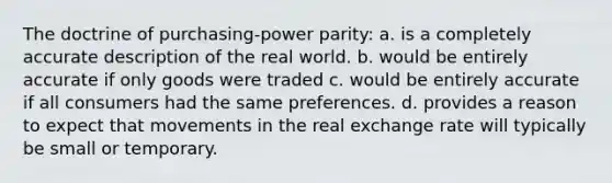 The doctrine of purchasing-power parity: a. is a completely accurate description of the real world. b. would be entirely accurate if only goods were traded c. would be entirely accurate if all consumers had the same preferences. d. provides a reason to expect that movements in the real exchange rate will typically be small or temporary.