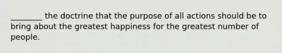 ________ the doctrine that the purpose of all actions should be to bring about the greatest happiness for the greatest number of people.