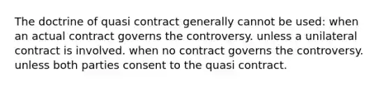 The doctrine of quasi contract generally cannot be used: when an actual contract governs the controversy. unless a unilateral contract is involved. when no contract governs the controversy. unless both parties consent to the quasi contract.