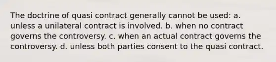 The doctrine of quasi contract generally cannot be used: a. unless a unilateral contract is involved. b. when no contract governs the controversy. c. when an actual contract governs the controversy. d. unless both parties consent to the quasi contract.