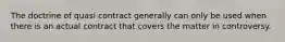 The doctrine of quasi contract generally can only be used when there is an actual contract that covers the matter in controversy.