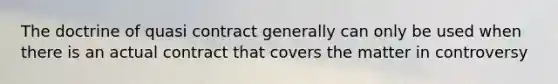 The doctrine of quasi contract generally can only be used when there is an actual contract that covers the matter in controversy