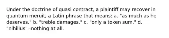 Under the doctrine of quasi contract, a plaintiff may recover in quantum meruit, a Latin phrase that means: a. "as much as he deserves." b. "treble damages." c. "only a token sum." d. "nihilius"--nothing at all.