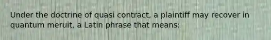 Under the doctrine of quasi contract, a plaintiff may recover in quantum meruit, a Latin phrase that means: