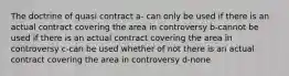 The doctrine of quasi contract a- can only be used if there is an actual contract covering the area in controversy b-cannot be used if there is an actual contract covering the area in controversy c-can be used whether of not there is an actual contract covering the area in controversy d-none