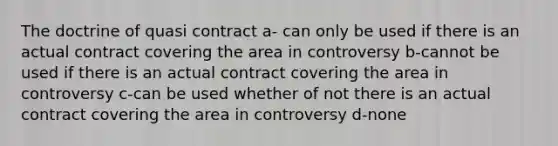 The doctrine of quasi contract a- can only be used if there is an actual contract covering the area in controversy b-cannot be used if there is an actual contract covering the area in controversy c-can be used whether of not there is an actual contract covering the area in controversy d-none