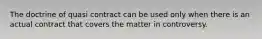 The doctrine of quasi contract can be used only when there is an actual contract that covers the matter in controversy.