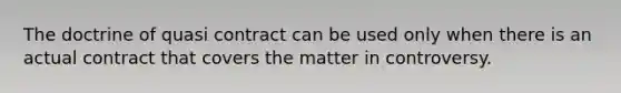 The doctrine of quasi contract can be used only when there is an actual contract that covers the matter in controversy.