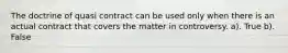 The doctrine of quasi contract can be used only when there is an actual contract that covers the matter in controversy. a). True b). False