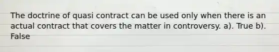 The doctrine of quasi contract can be used only when there is an actual contract that covers the matter in controversy. a). True b). False