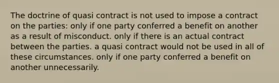 The doctrine of quasi contract is not used to impose a contract on the parties: only if one party conferred a benefit on another as a result of misconduct. only if there is an actual contract between the parties. a quasi contract would not be used in all of these circumstances. only if one party conferred a benefit on another unnecessarily.