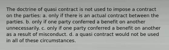 The doctrine of quasi contract is not used to impose a contract on the parties: a. only if there is an actual contract between the parties. b. only if one party conferred a benefit on another unnecessarily. c. only if one party conferred a benefit on another as a result of misconduct. d. a quasi contract would not be used in all of these circumstances.