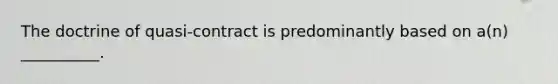 The doctrine of quasi-contract is predominantly based on a(n) __________.