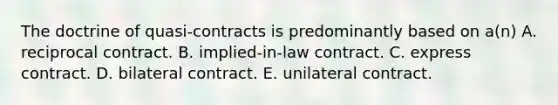 The doctrine of quasi-contracts is predominantly based on a(n) A. reciprocal contract. B. implied-in-law contract. C. express contract. D. bilateral contract. E. unilateral contract.