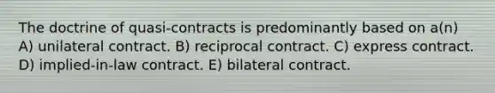 The doctrine of quasi-contracts is predominantly based on a(n) A) unilateral contract. B) reciprocal contract. C) express contract. D) implied-in-law contract. E) bilateral contract.