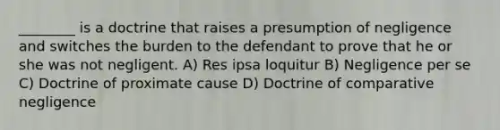 ________ is a doctrine that raises a presumption of negligence and switches the burden to the defendant to prove that he or she was not negligent. A) Res ipsa loquitur B) Negligence per se C) Doctrine of proximate cause D) Doctrine of comparative negligence