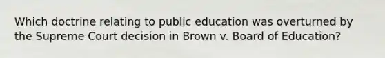 Which doctrine relating to public education was overturned by the Supreme Court decision in Brown v. Board of Education?