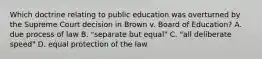 Which doctrine relating to public education was overturned by the Supreme Court decision in Brown v. Board of Education? A. due process of law B. "separate but equal" C. "all deliberate speed" D. equal protection of the law