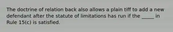 The doctrine of relation back also allows a plain tiff to add a new defendant after the statute of limitations has run if the _____ in Rule 15(c) is satisfied.