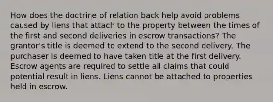 How does the doctrine of relation back help avoid problems caused by liens that attach to the property between the times of the first and second deliveries in escrow transactions? The grantor's title is deemed to extend to the second delivery. The purchaser is deemed to have taken title at the first delivery. Escrow agents are required to settle all claims that could potential result in liens. Liens cannot be attached to properties held in escrow.