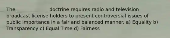 The _____________ doctrine requires radio and television broadcast license holders to present controversial issues of public importance in a fair and balanced manner. a) Equality b) Transparency c) Equal Time d) Fairness