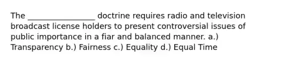 The _________________ doctrine requires radio and television broadcast license holders to present controversial issues of public importance in a fiar and balanced manner. a.) Transparency b.) Fairness c.) Equality d.) Equal Time