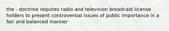 the - doctrine requires radio and television broadcast license holders to present controversial issues of public importance in a fair and balanced manner