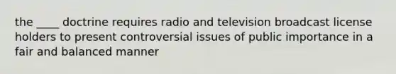 the ____ doctrine requires radio and television broadcast license holders to present controversial issues of public importance in a fair and balanced manner