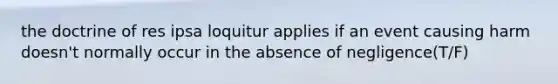 the doctrine of res ipsa loquitur applies if an event causing harm doesn't normally occur in the absence of negligence(T/F)