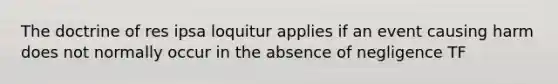 The doctrine of res ipsa loquitur applies if an event causing harm does not normally occur in the absence of negligence TF