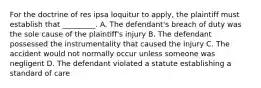 For the doctrine of res ipsa loquitur to apply, the plaintiff must establish that _________. A. The defendant's breach of duty was the sole cause of the plaintiff's injury B. The defendant possessed the instrumentality that caused the injury C. The accident would not normally occur unless someone was negligent D. The defendant violated a statute establishing a standard of care