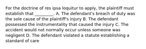 For the doctrine of res ipsa loquitur to apply, the plaintiff must establish that _________. A. The defendant's breach of duty was the sole cause of the plaintiff's injury B. The defendant possessed the instrumentality that caused the injury C. The accident would not normally occur unless someone was negligent D. The defendant violated a statute establishing a standard of care