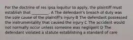 For the doctrine of res ipsa loquitur to apply, the plaintiff must establish that _________. A The defendant's breach of duty was the sole cause of the plaintiff's injury B The defendant possessed the instrumentality that caused the injury C The accident would not normally occur unless someone was negligent D The defendant violated a statute establishing a standard of care