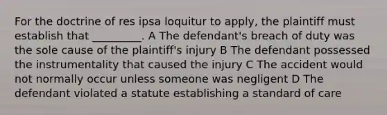 For the doctrine of res ipsa loquitur to apply, the plaintiff must establish that _________. A The defendant's breach of duty was the sole cause of the plaintiff's injury B The defendant possessed the instrumentality that caused the injury C The accident would not normally occur unless someone was negligent D The defendant violated a statute establishing a standard of care