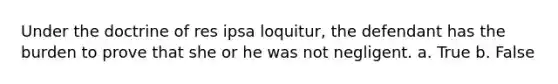 Under the doctrine of res ipsa loquitur, the defendant has the burden to prove that she or he was not negligent. a. True b. False