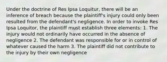 Under the doctrine of Res Ipsa Loquitur, there will be an inference of breach because the plaintiff's injury could only been resulted from the defendant's negligence. In order to invoke Res Ipsa Loquitor, the plaintiff must establish three elements: 1. The injury would not ordinarily have occurred in the absence of negligence 2. The defendant was responsible for or in control of whatever caused the harm 3. The plaintiff did not contribute to the injury by their own negligence