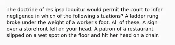 The doctrine of res ipsa loquitur would permit the court to infer negligence in which of the following situations? A ladder rung broke under the weight of a worker's foot. All of these. A sign over a storefront fell on your head. A patron of a restaurant slipped on a wet spot on the floor and hit her head on a chair.