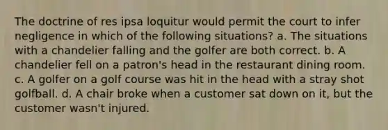 The doctrine of res ipsa loquitur would permit the court to infer negligence in which of the following situations? a. The situations with a chandelier falling and the golfer are both correct. b. A chandelier fell on a patron's head in the restaurant dining room. c. A golfer on a golf course was hit in the head with a stray shot golfball. d. A chair broke when a customer sat down on it, but the customer wasn't injured.