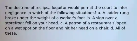 The doctrine of res ipsa loquitur would permit the court to infer negligence in which of the following situations? a. A ladder rung broke under the weight of a worker's foot. b. A sign over a storefront fell on your head. c. A patron of a restaurant slipped on a wet spot on the floor and hit her head on a chair. d. All of these.