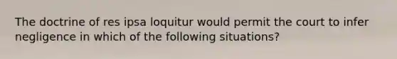 The doctrine of res ipsa loquitur would permit the court to infer negligence in which of the following situations?