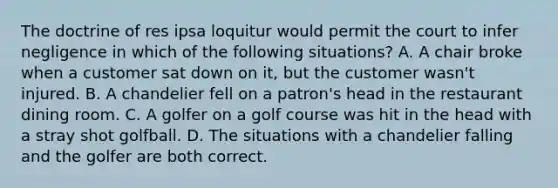 The doctrine of res ipsa loquitur would permit the court to infer negligence in which of the following situations? A. A chair broke when a customer sat down on it, but the customer wasn't injured. B. A chandelier fell on a patron's head in the restaurant dining room. C. A golfer on a golf course was hit in the head with a stray shot golfball. D. The situations with a chandelier falling and the golfer are both correct.