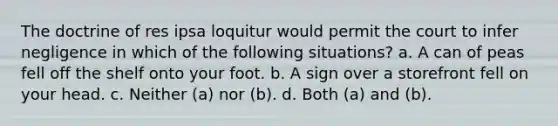 The doctrine of res ipsa loquitur would permit the court to infer negligence in which of the following situations? a. A can of peas fell off the shelf onto your foot. b. A sign over a storefront fell on your head. c. Neither (a) nor (b). d. Both (a) and (b).