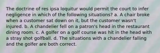 The doctrine of res ipsa loquitur would permit the court to infer negligence in which of the following situations? a. A chair broke when a customer sat down on it, but the customer wasn't injured. b. A chandelier fell on a patron's head in the restaurant dining room. c. A golfer on a golf course was hit in the head with a stray shot golfball. d. The situations with a chandelier falling and the golfer are both correct.